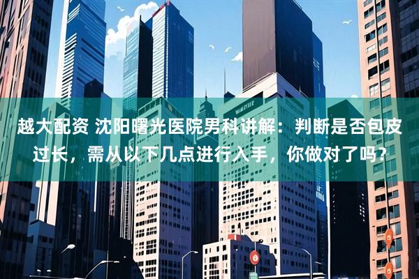 越大配资 沈阳曙光医院男科讲解：判断是否包皮过长，需从以下几点进行入手，你做对了吗？
