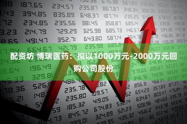 配资坊 博瑞医药：拟以1000万元-2000万元回购公司股份