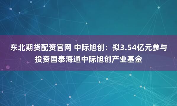 东北期货配资官网 中际旭创：拟3.54亿元参与投资国泰海通中际旭创产业基金