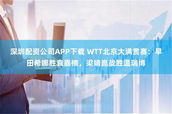 深圳配资公司APP下载 WTT北京大满贯赛：早田希娜胜袁嘉楠，梁靖崑战胜温瑞博