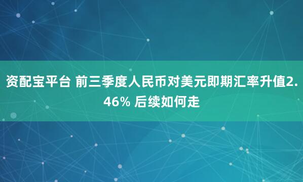 资配宝平台 前三季度人民币对美元即期汇率升值2.46% 后续如何走