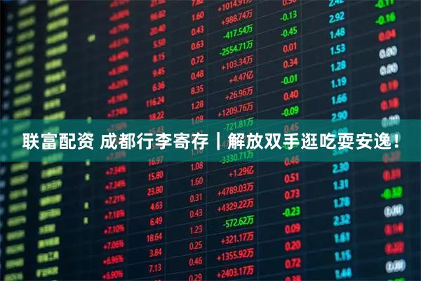 联富配资 成都行李寄存｜解放双手逛吃耍安逸！