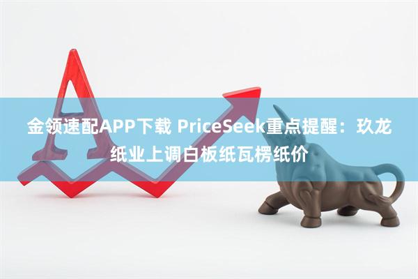 金领速配APP下载 PriceSeek重点提醒：玖龙纸业上调白板纸瓦楞纸价