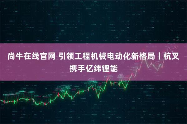 尚牛在线官网 引领工程机械电动化新格局丨杭叉携手亿纬锂能