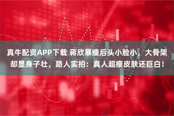 真牛配资APP下载 蒋欣暴瘦后头小脸小，大骨架却显身子壮，路人实拍：真人超瘦皮肤还巨白！