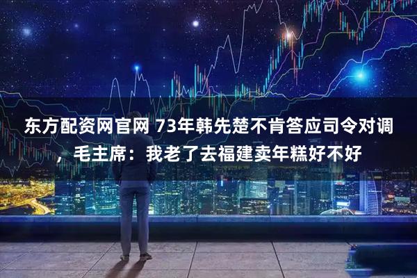 东方配资网官网 73年韩先楚不肯答应司令对调，毛主席：我老了去福建卖年糕好不好