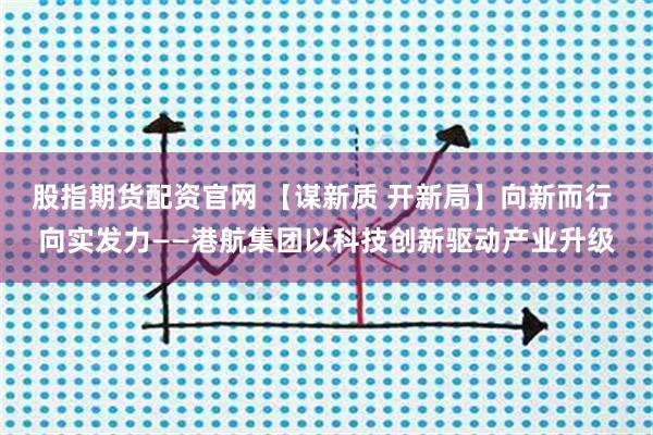 股指期货配资官网 【谋新质 开新局】向新而行 向实发力——港航集团以科技创新驱动产业升级