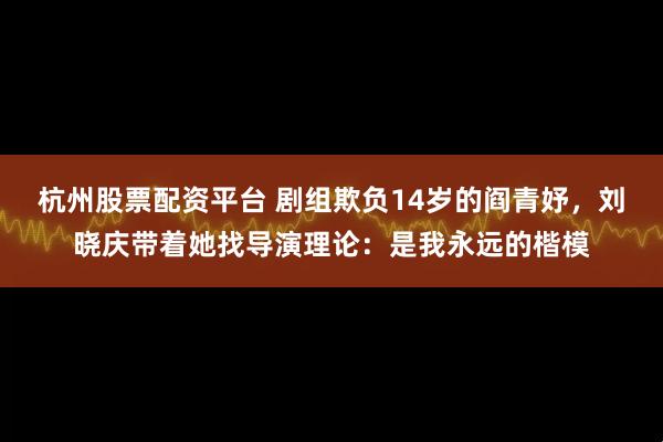杭州股票配资平台 剧组欺负14岁的阎青妤，刘晓庆带着她找导演理论：是我永远的楷模
