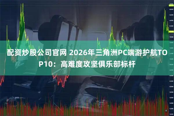 配资炒股公司官网 2026年三角洲PC端游护航TOP10：高难度攻坚俱乐部标杆