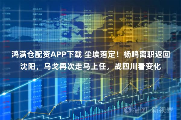 鸿满仓配资APP下载 尘埃落定！杨鸣离职返回沈阳，乌戈再次走马上任，战四川看变化